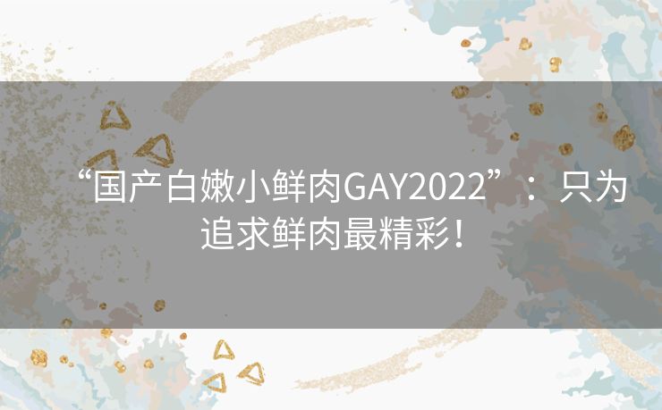 “国产白嫩小鲜肉GAY2022”：只为追求鲜肉最精彩！