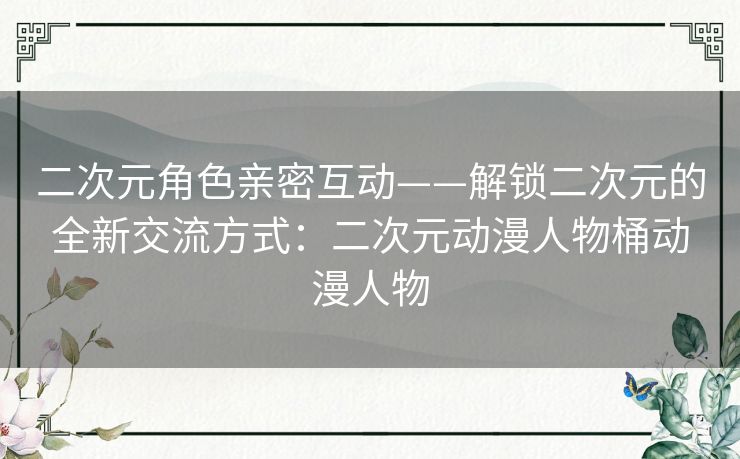 二次元角色亲密互动——解锁二次元的全新交流方式：二次元动漫人物桶动漫人物