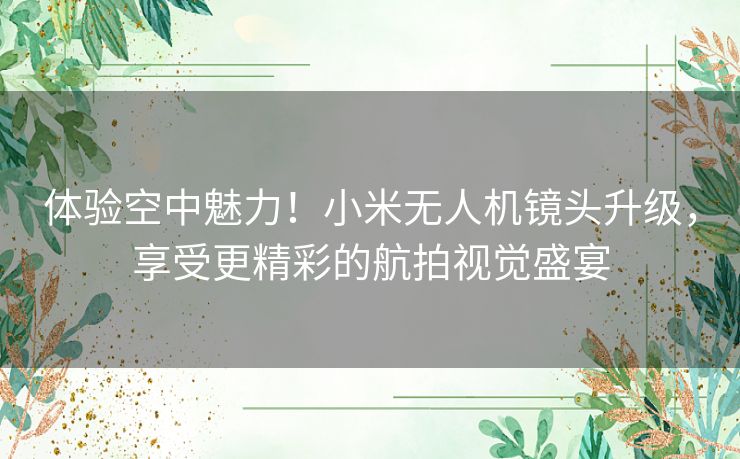 体验空中魅力！小米无人机镜头升级，享受更精彩的航拍视觉盛宴