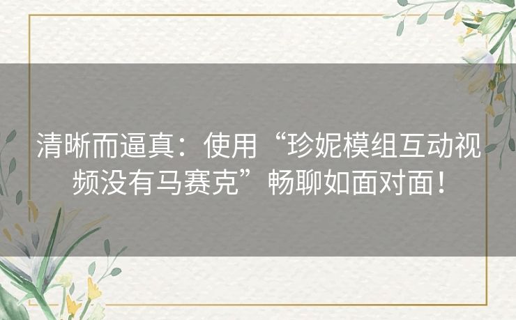 清晰而逼真：使用“珍妮模组互动视频没有马赛克”畅聊如面对面！