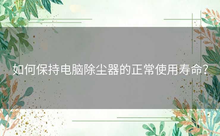 如何保持电脑除尘器的正常使用寿命？