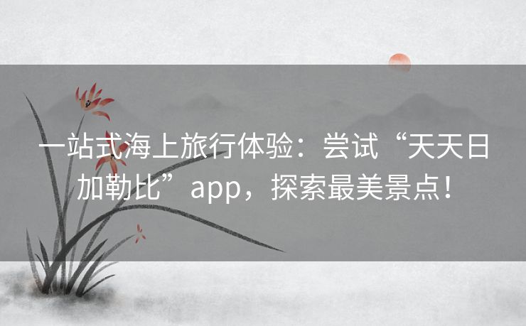 一站式海上旅行体验：尝试“天天日加勒比”app，探索最美景点！