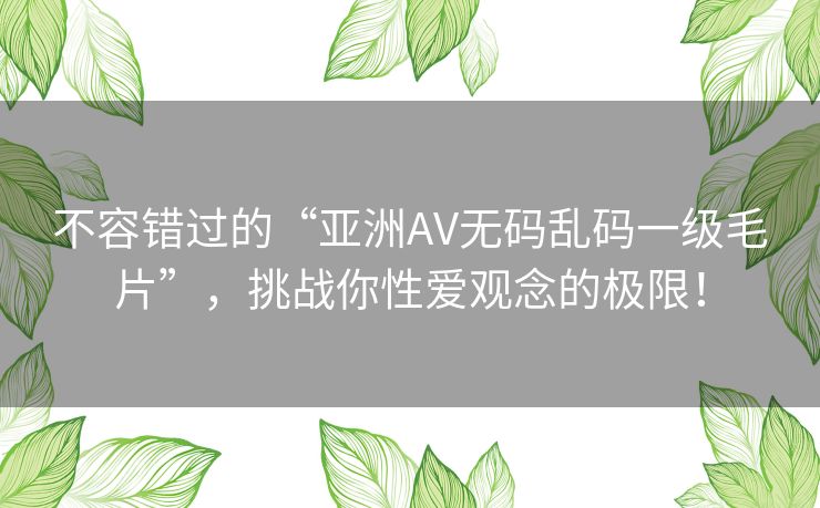 不容错过的“亚洲AV无码乱码一级毛片”，挑战你性爱观念的极限！