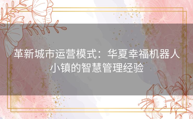 革新城市运营模式：华夏幸福机器人小镇的智慧管理经验