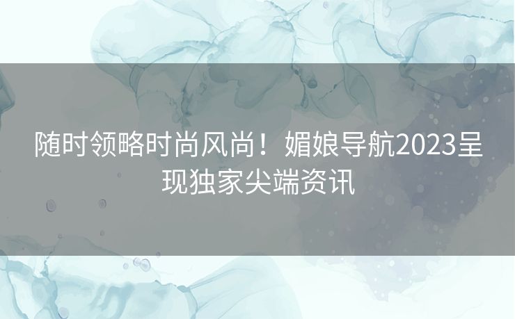 随时领略时尚风尚！媚娘导航2023呈现独家尖端资讯