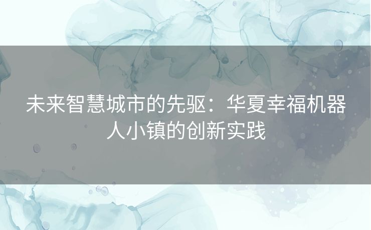 未来智慧城市的先驱：华夏幸福机器人小镇的创新实践