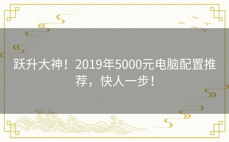 跃升大神！2019年5000元电脑配置推荐，快人一步！