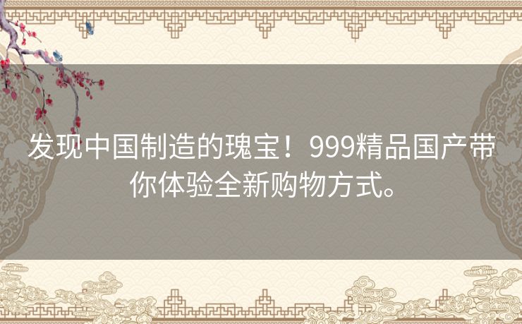 发现中国制造的瑰宝！999精品国产带你体验全新购物方式。