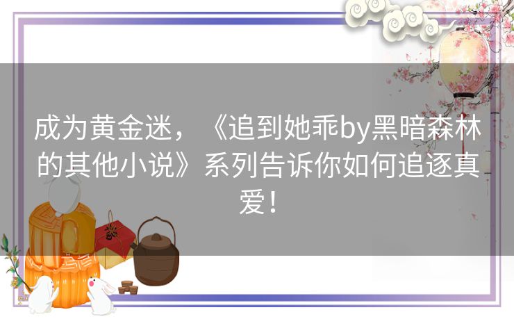 成为黄金迷，《追到她乖by黑暗森林的其他小说》系列告诉你如何追逐真爱！