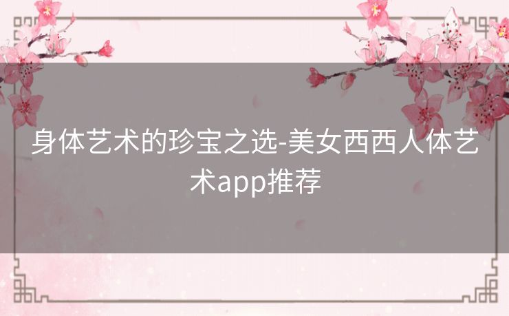 身体艺术的珍宝之选-美女西西人体艺术app推荐