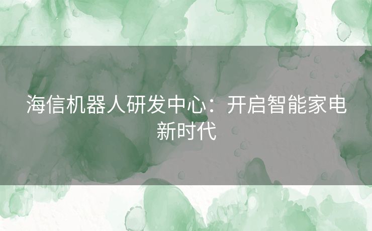 海信机器人研发中心：开启智能家电新时代