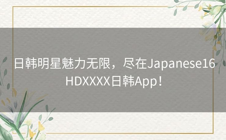 日韩明星魅力无限，尽在Japanese16HDXXXX日韩App！