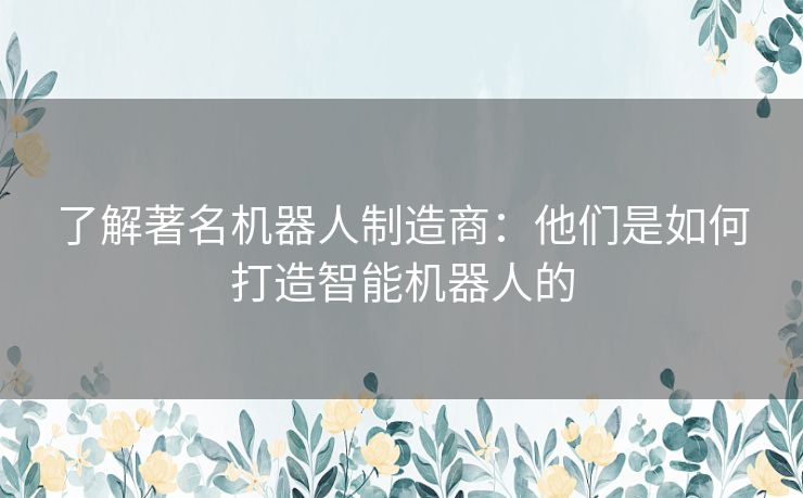 了解著名机器人制造商：他们是如何打造智能机器人的