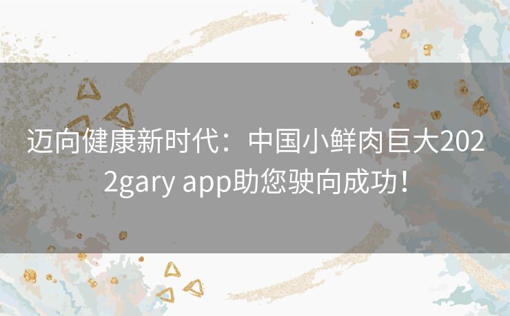 迈向健康新时代：中国小鲜肉巨大2022gary app助您驶向成功！