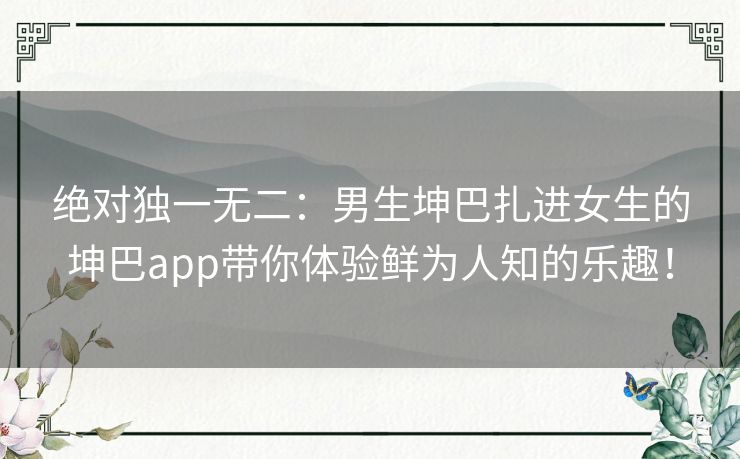 绝对独一无二：男生坤巴扎进女生的坤巴app带你体验鲜为人知的乐趣！