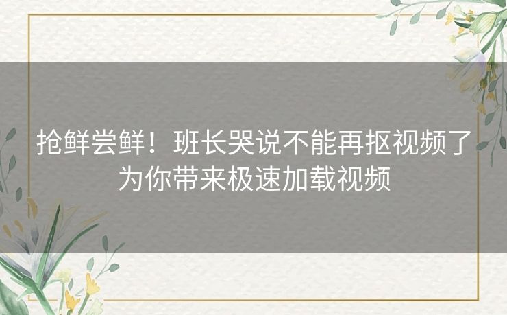 抢鲜尝鲜！班长哭说不能再抠视频了为你带来极速加载视频