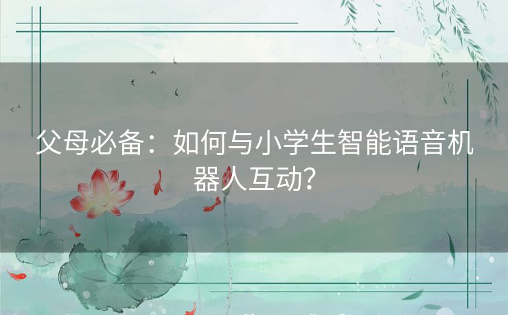 父母必备：如何与小学生智能语音机器人互动？