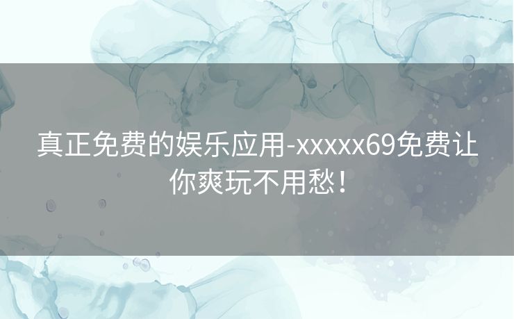 真正免费的娱乐应用-xxxxx69免费让你爽玩不用愁！