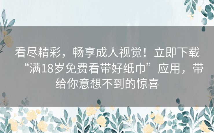 看尽精彩，畅享成人视觉！立即下载“满18岁免费看带好纸巾”应用，带给你意想不到的惊喜