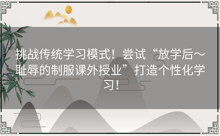 挑战传统学习模式！尝试“放学后～耻辱的制服课外授业”打造个性化学习！