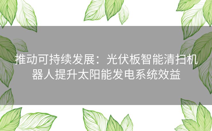 推动可持续发展：光伏板智能清扫机器人提升太阳能发电系统效益