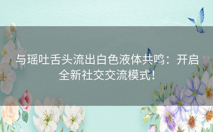 与瑶吐舌头流出白色液体共鸣：开启全新社交交流模式！