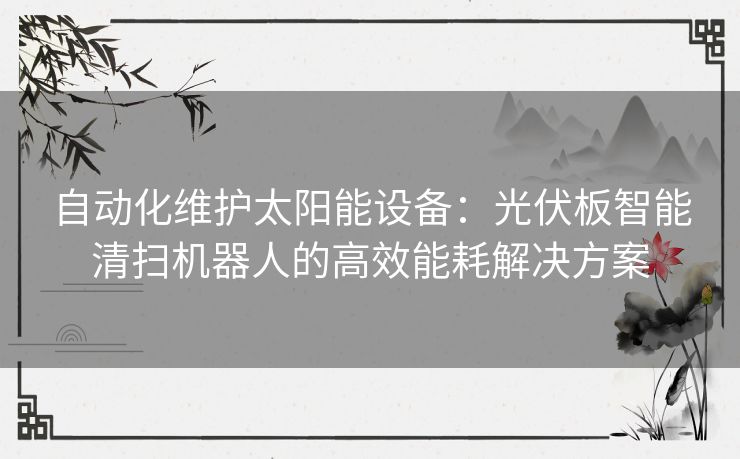 自动化维护太阳能设备：光伏板智能清扫机器人的高效能耗解决方案