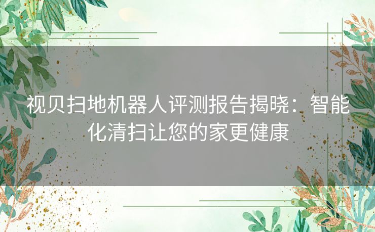 视贝扫地机器人评测报告揭晓：智能化清扫让您的家更健康