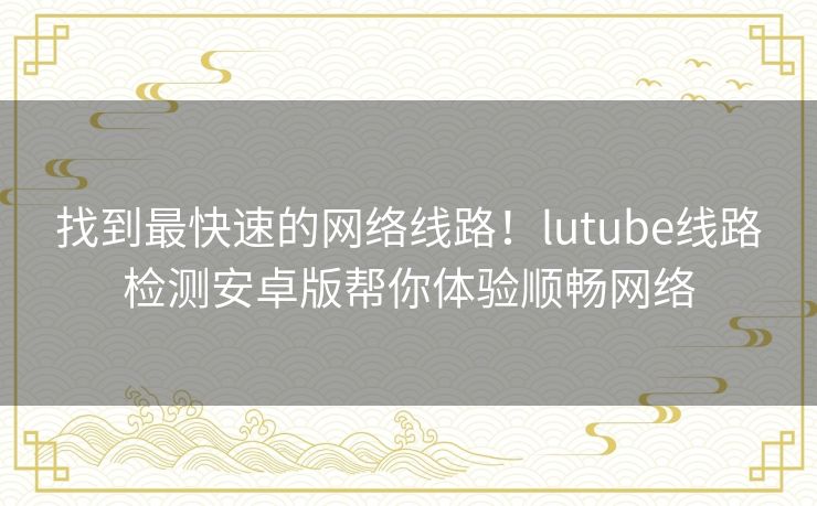 找到最快速的网络线路！lutube线路检测安卓版帮你体验顺畅网络