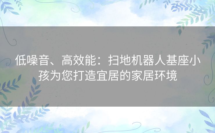 低噪音、高效能：扫地机器人基座小孩为您打造宜居的家居环境