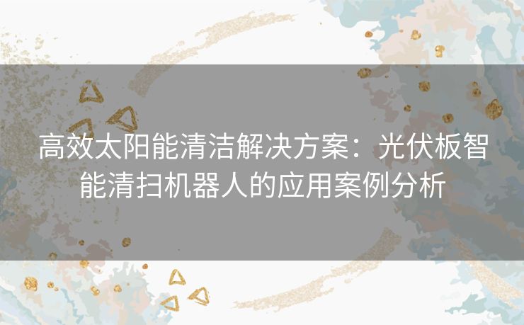 高效太阳能清洁解决方案：光伏板智能清扫机器人的应用案例分析