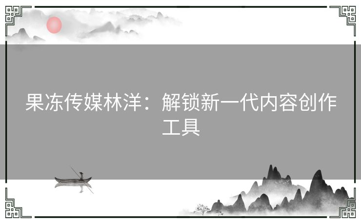 果冻传媒林洋：解锁新一代内容创作工具