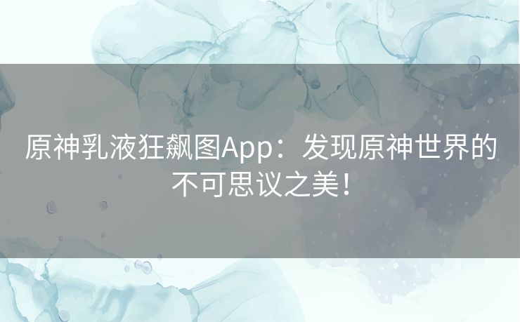 原神乳液狂飙图App：发现原神世界的不可思议之美！