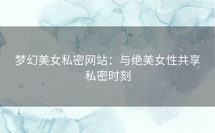 梦幻美女私密网站：与绝美女性共享私密时刻