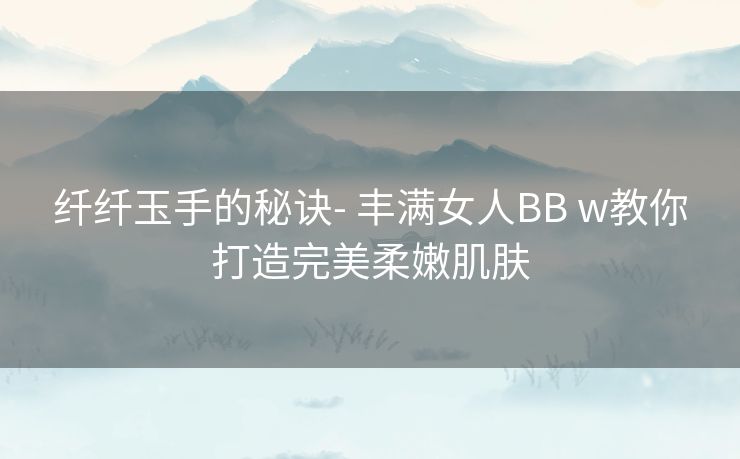 纤纤玉手的秘诀- 丰满女人BB w教你打造完美柔嫩肌肤