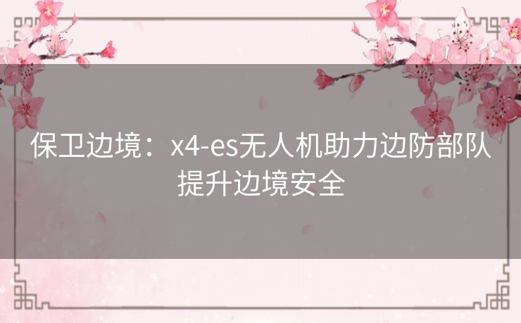 保卫边境：x4-es无人机助力边防部队提升边境安全