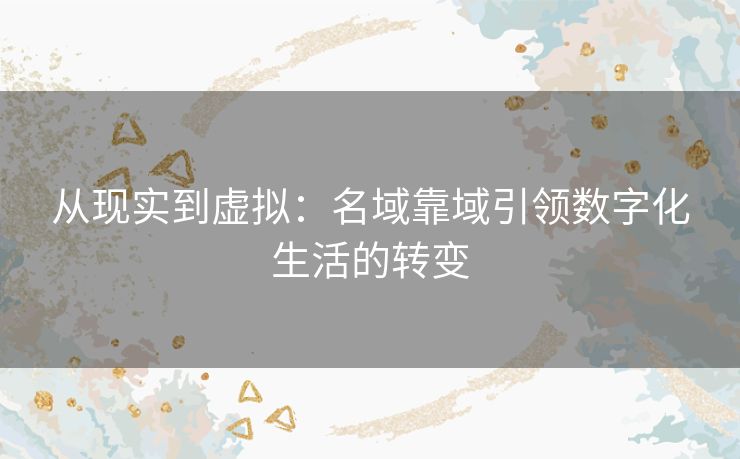 从现实到虚拟：名域靠域引领数字化生活的转变