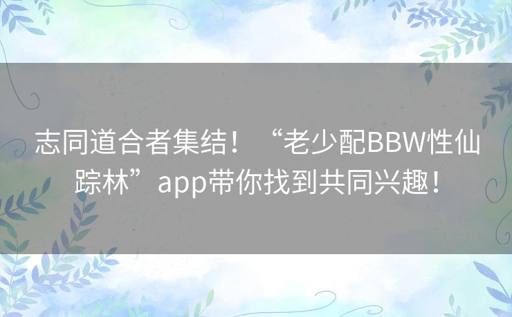 志同道合者集结！“老少配BBW性仙踪林”app带你找到共同兴趣！