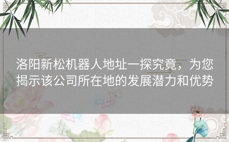 洛阳新松机器人地址一探究竟，为您揭示该公司所在地的发展潜力和优势