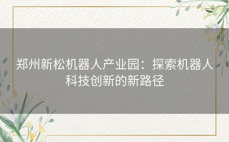 郑州新松机器人产业园：探索机器人科技创新的新路径