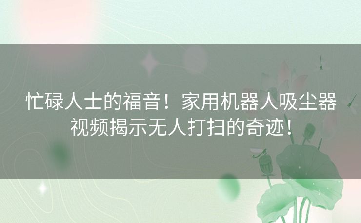 忙碌人士的福音！家用机器人吸尘器视频揭示无人打扫的奇迹！