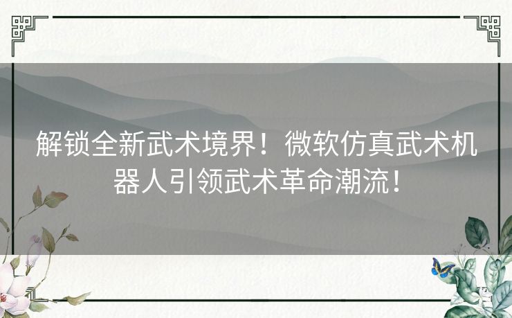 解锁全新武术境界！微软仿真武术机器人引领武术革命潮流！