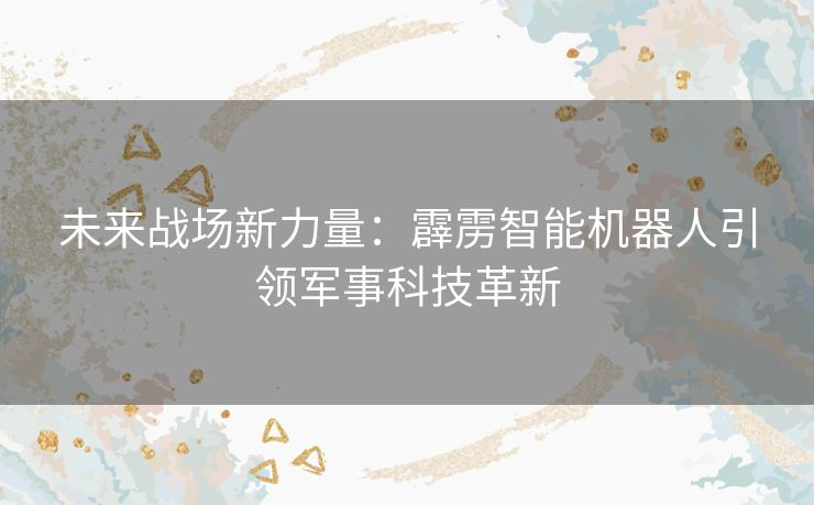 未来战场新力量：霹雳智能机器人引领军事科技革新