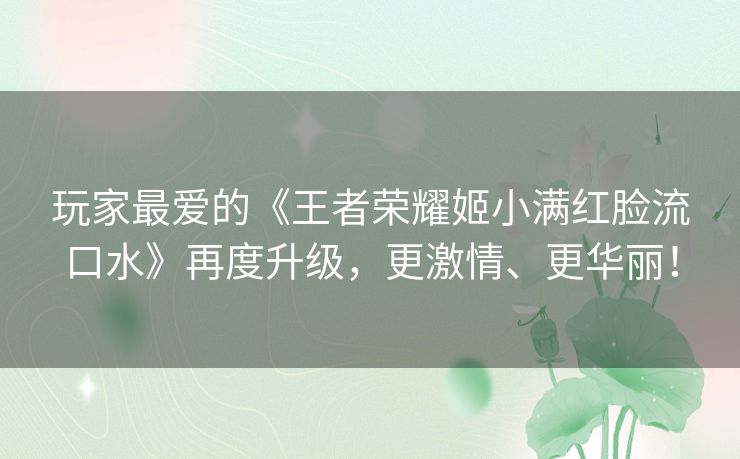 玩家最爱的《王者荣耀姬小满红脸流口水》再度升级，更激情、更华丽！