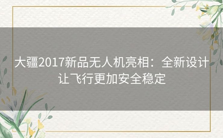 大疆2017新品无人机亮相：全新设计让飞行更加安全稳定