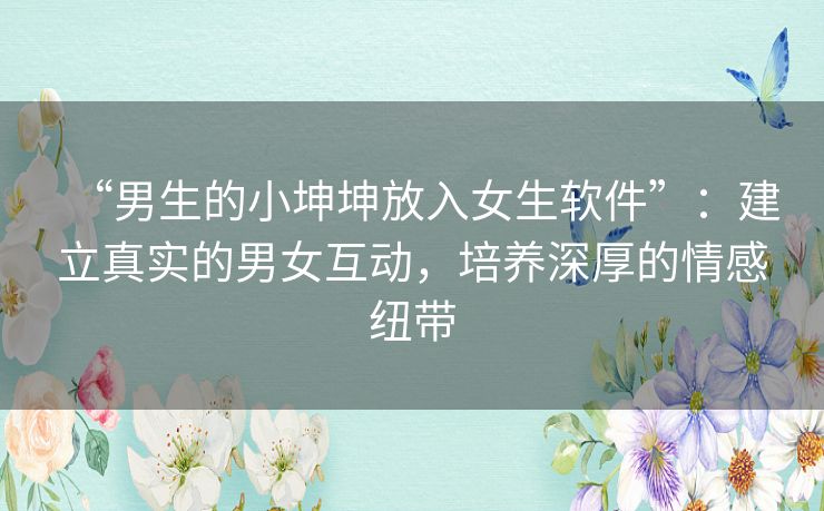 “男生的小坤坤放入女生软件”：建立真实的男女互动，培养深厚的情感纽带