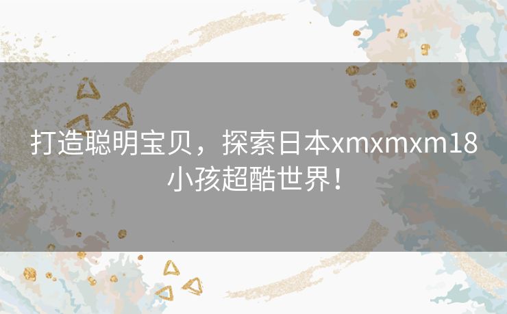 打造聪明宝贝，探索日本xmxmxm18小孩超酷世界！