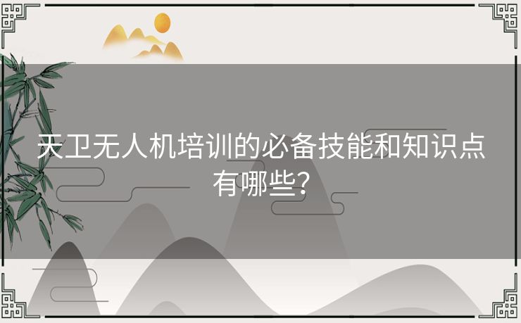 天卫无人机培训的必备技能和知识点有哪些？