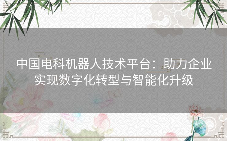 中国电科机器人技术平台：助力企业实现数字化转型与智能化升级