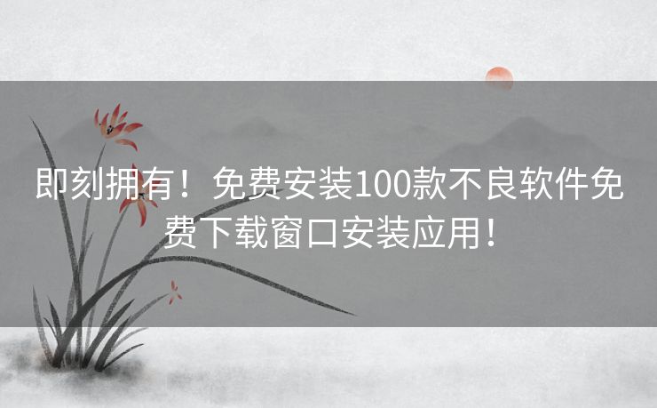 即刻拥有！免费安装100款不良软件免费下载窗口安装应用！